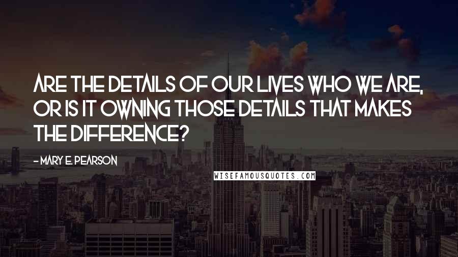 Mary E. Pearson Quotes: Are the details of our lives who we are, or is it owning those details that makes the difference?
