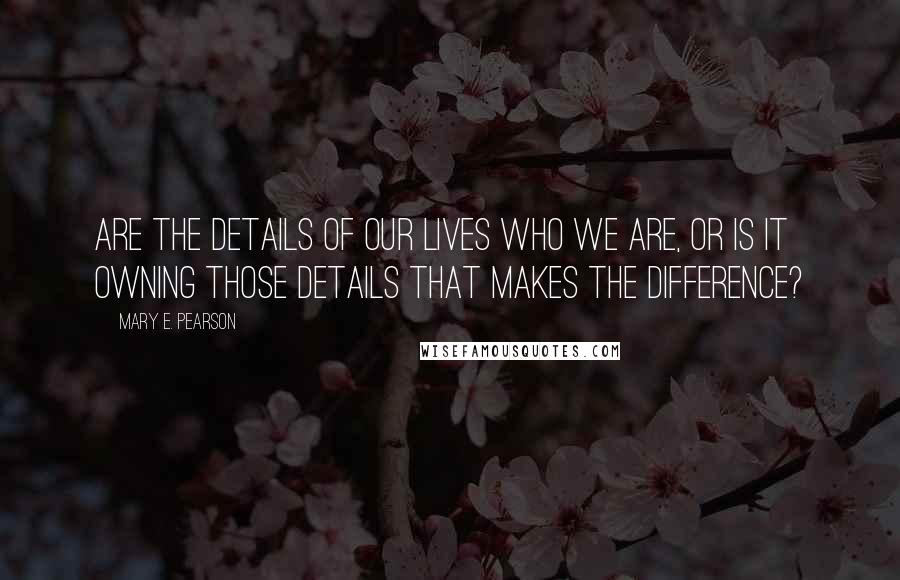 Mary E. Pearson Quotes: Are the details of our lives who we are, or is it owning those details that makes the difference?