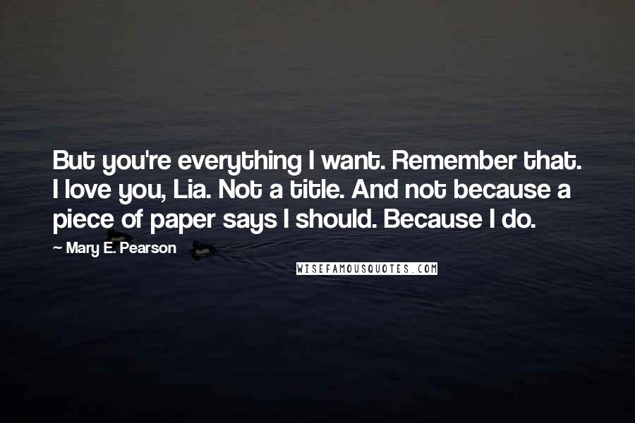 Mary E. Pearson Quotes: But you're everything I want. Remember that. I love you, Lia. Not a title. And not because a piece of paper says I should. Because I do.