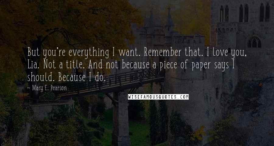 Mary E. Pearson Quotes: But you're everything I want. Remember that. I love you, Lia. Not a title. And not because a piece of paper says I should. Because I do.