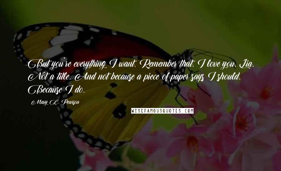 Mary E. Pearson Quotes: But you're everything I want. Remember that. I love you, Lia. Not a title. And not because a piece of paper says I should. Because I do.