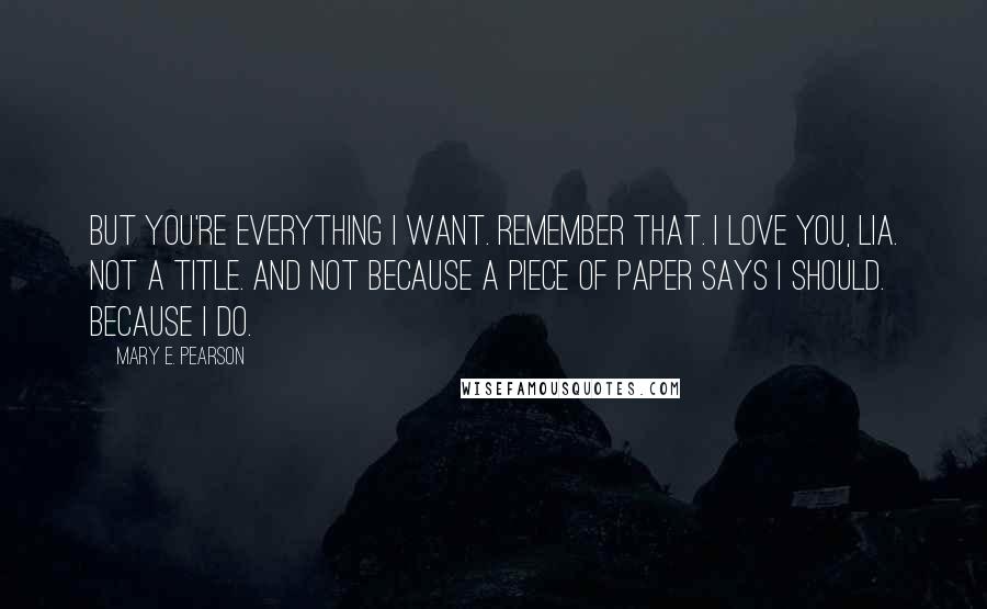 Mary E. Pearson Quotes: But you're everything I want. Remember that. I love you, Lia. Not a title. And not because a piece of paper says I should. Because I do.