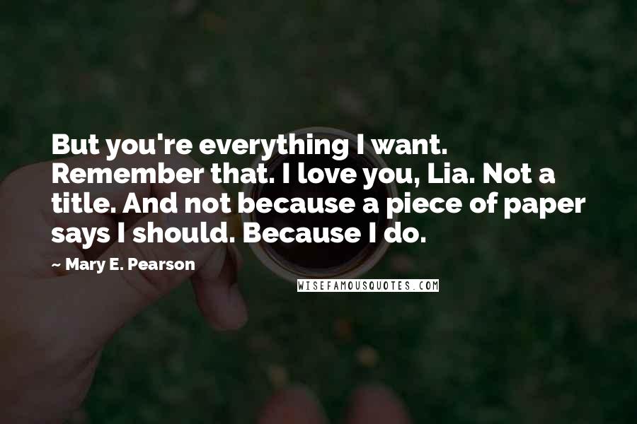 Mary E. Pearson Quotes: But you're everything I want. Remember that. I love you, Lia. Not a title. And not because a piece of paper says I should. Because I do.