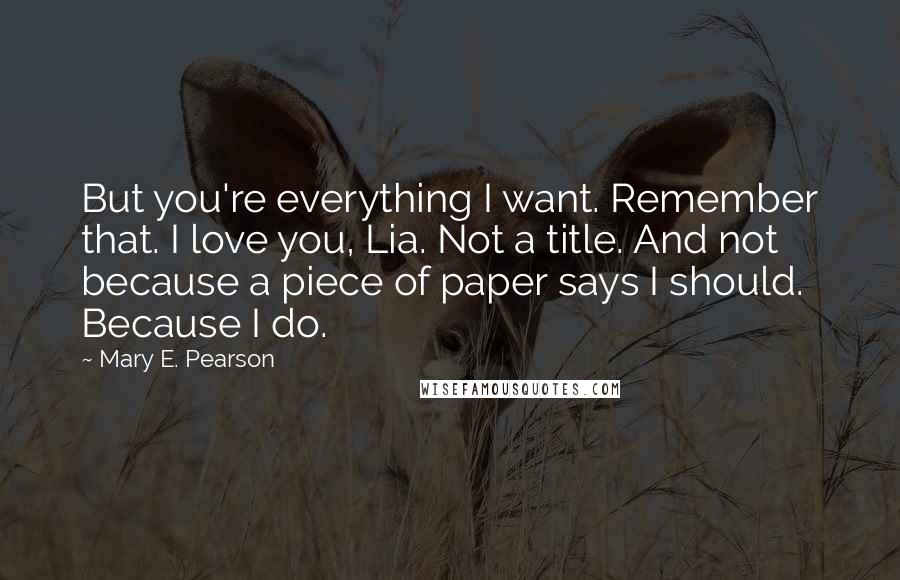 Mary E. Pearson Quotes: But you're everything I want. Remember that. I love you, Lia. Not a title. And not because a piece of paper says I should. Because I do.