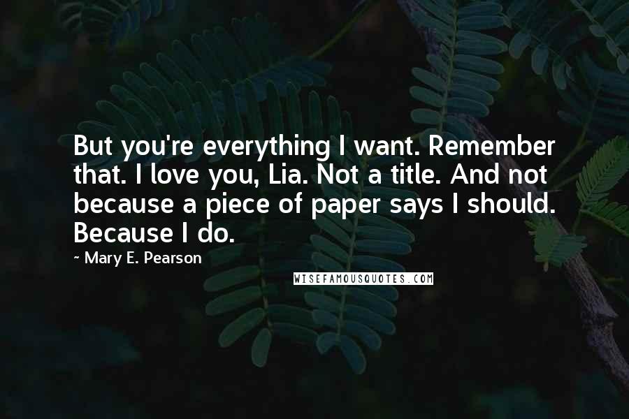 Mary E. Pearson Quotes: But you're everything I want. Remember that. I love you, Lia. Not a title. And not because a piece of paper says I should. Because I do.