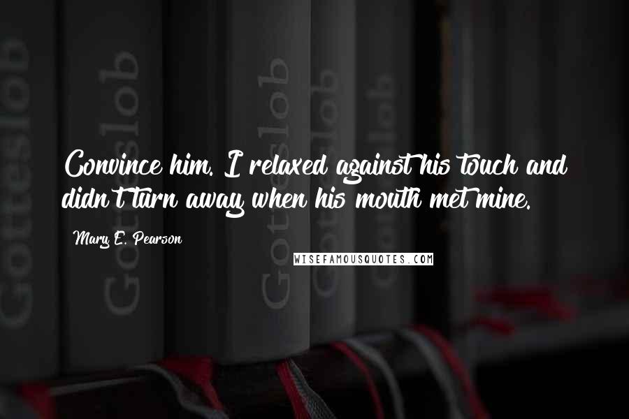 Mary E. Pearson Quotes: Convince him. I relaxed against his touch and didn't turn away when his mouth met mine.