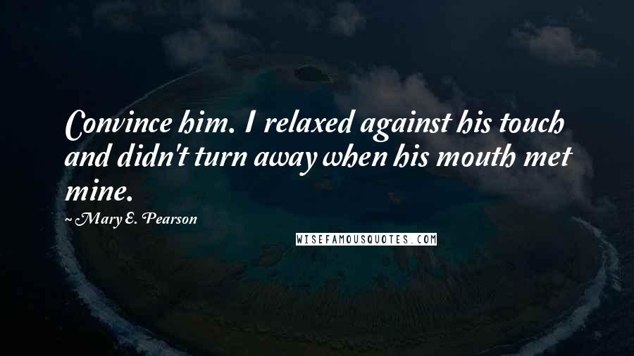 Mary E. Pearson Quotes: Convince him. I relaxed against his touch and didn't turn away when his mouth met mine.