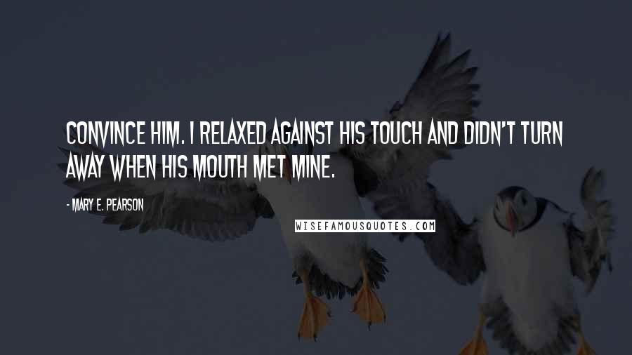 Mary E. Pearson Quotes: Convince him. I relaxed against his touch and didn't turn away when his mouth met mine.