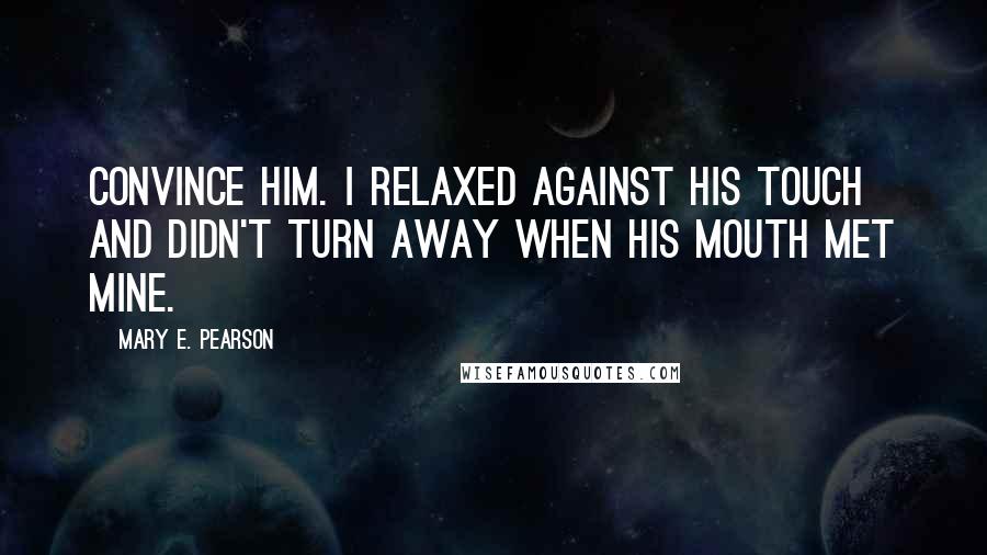 Mary E. Pearson Quotes: Convince him. I relaxed against his touch and didn't turn away when his mouth met mine.