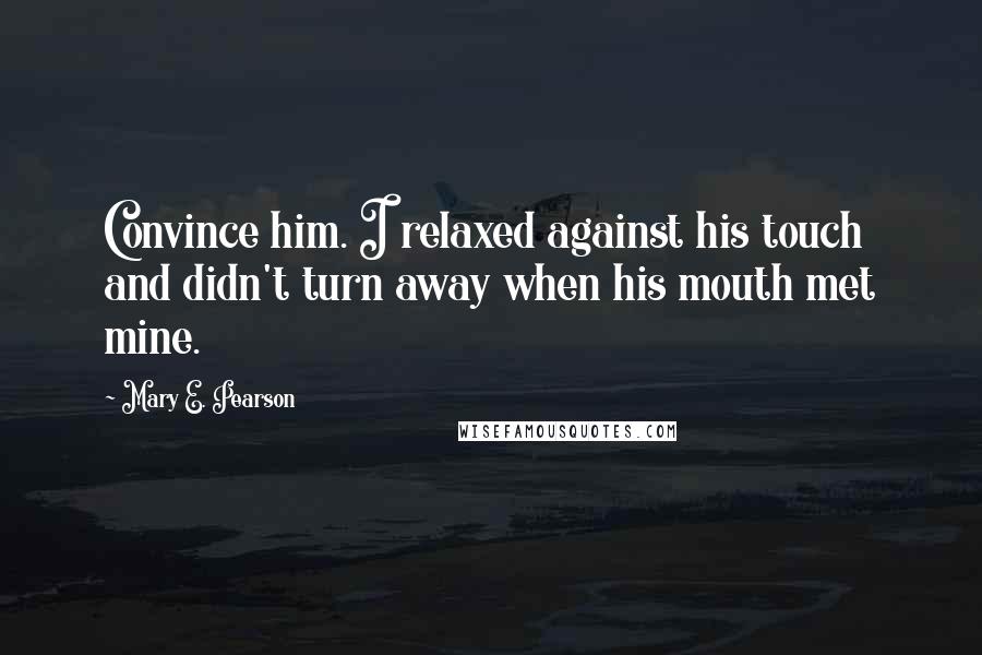 Mary E. Pearson Quotes: Convince him. I relaxed against his touch and didn't turn away when his mouth met mine.