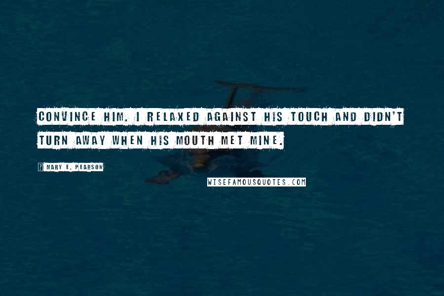 Mary E. Pearson Quotes: Convince him. I relaxed against his touch and didn't turn away when his mouth met mine.
