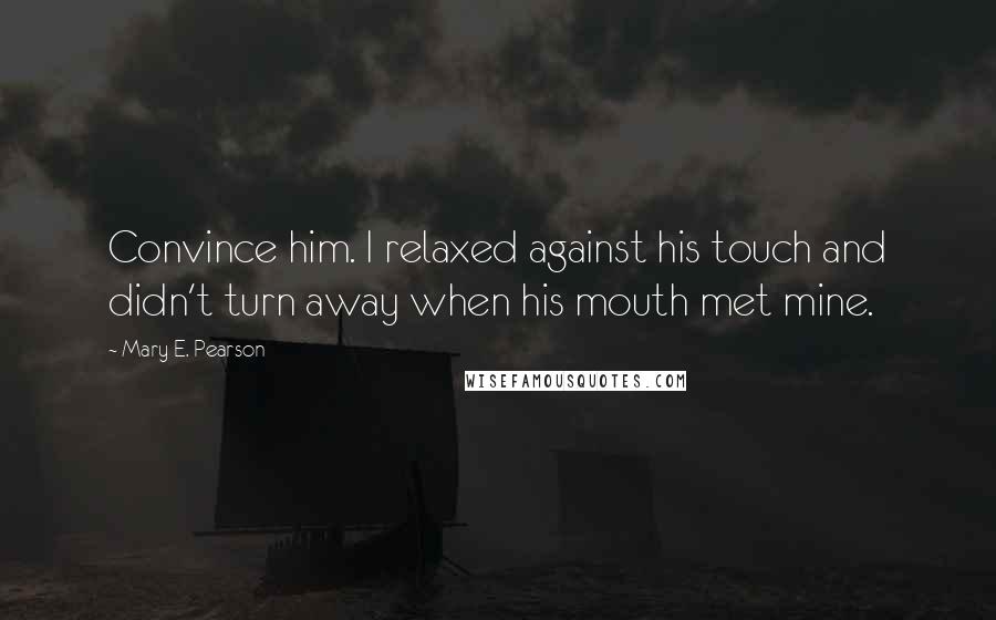 Mary E. Pearson Quotes: Convince him. I relaxed against his touch and didn't turn away when his mouth met mine.