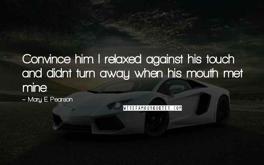 Mary E. Pearson Quotes: Convince him. I relaxed against his touch and didn't turn away when his mouth met mine.