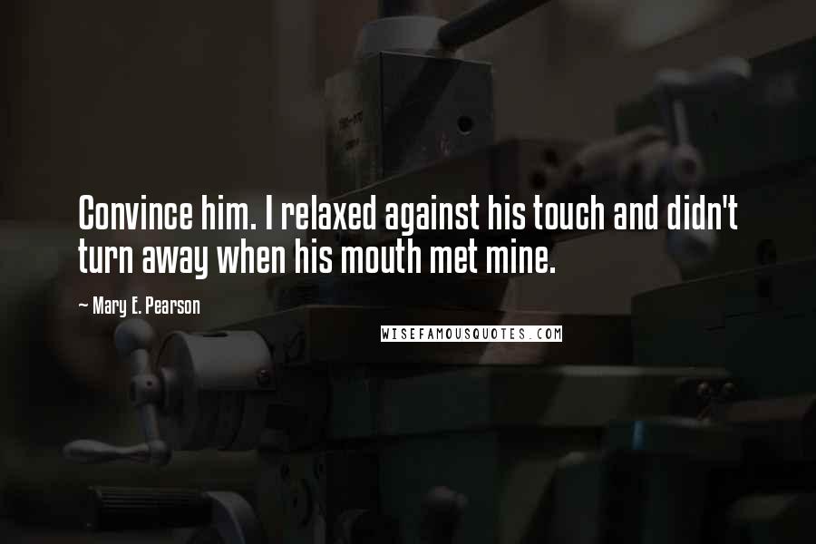 Mary E. Pearson Quotes: Convince him. I relaxed against his touch and didn't turn away when his mouth met mine.