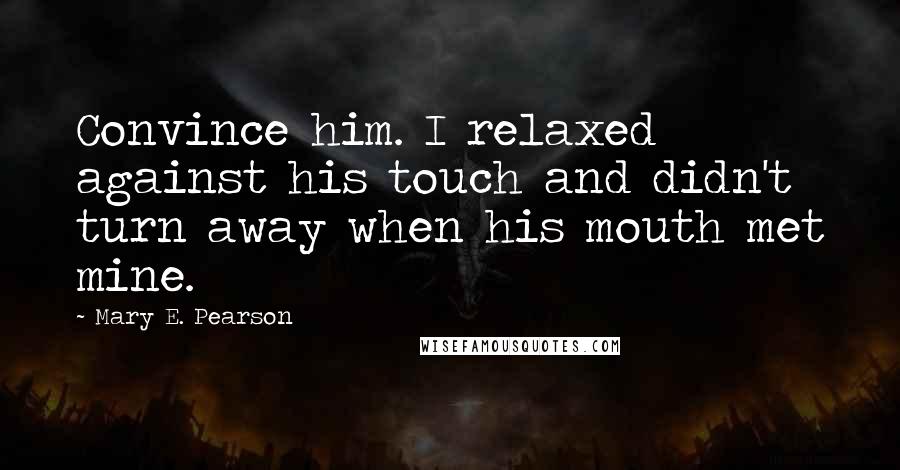 Mary E. Pearson Quotes: Convince him. I relaxed against his touch and didn't turn away when his mouth met mine.