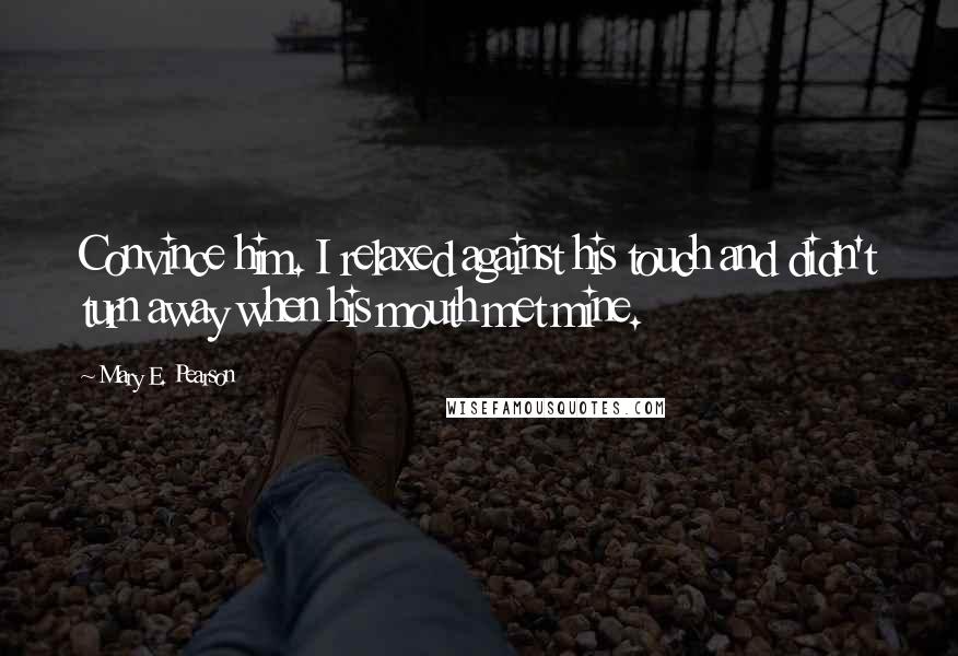 Mary E. Pearson Quotes: Convince him. I relaxed against his touch and didn't turn away when his mouth met mine.