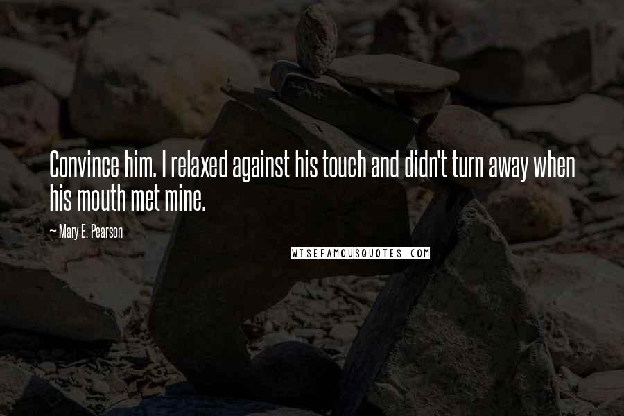 Mary E. Pearson Quotes: Convince him. I relaxed against his touch and didn't turn away when his mouth met mine.