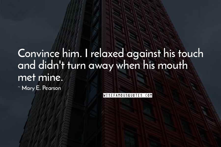 Mary E. Pearson Quotes: Convince him. I relaxed against his touch and didn't turn away when his mouth met mine.