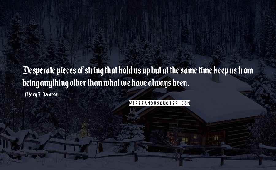 Mary E. Pearson Quotes: Desperate pieces of string that hold us up but at the same time keep us from being anything other than what we have always been.