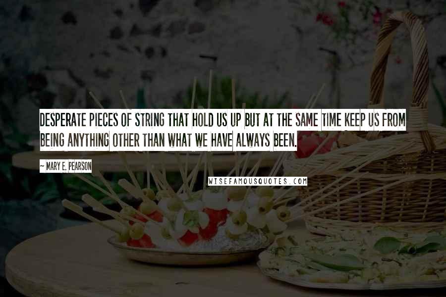 Mary E. Pearson Quotes: Desperate pieces of string that hold us up but at the same time keep us from being anything other than what we have always been.