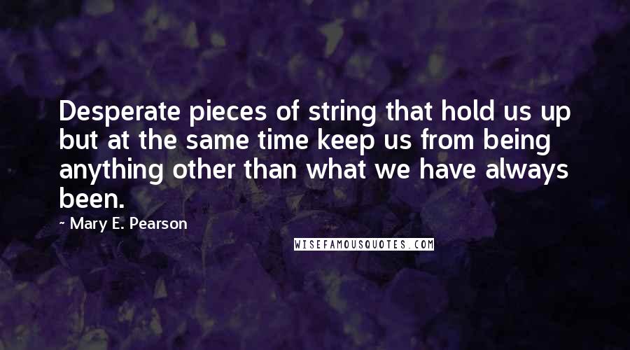 Mary E. Pearson Quotes: Desperate pieces of string that hold us up but at the same time keep us from being anything other than what we have always been.