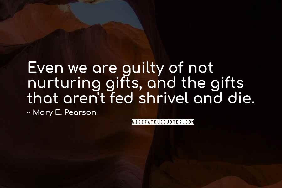 Mary E. Pearson Quotes: Even we are guilty of not nurturing gifts, and the gifts that aren't fed shrivel and die.