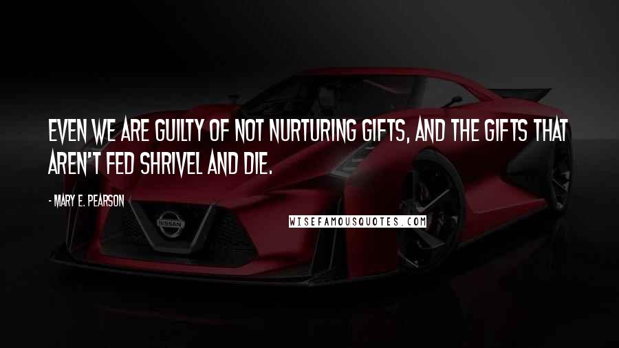 Mary E. Pearson Quotes: Even we are guilty of not nurturing gifts, and the gifts that aren't fed shrivel and die.