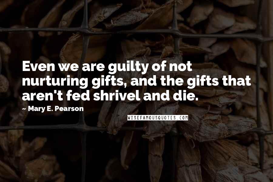 Mary E. Pearson Quotes: Even we are guilty of not nurturing gifts, and the gifts that aren't fed shrivel and die.