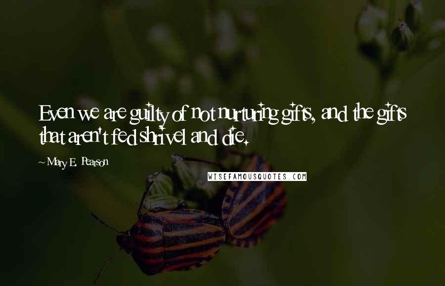 Mary E. Pearson Quotes: Even we are guilty of not nurturing gifts, and the gifts that aren't fed shrivel and die.