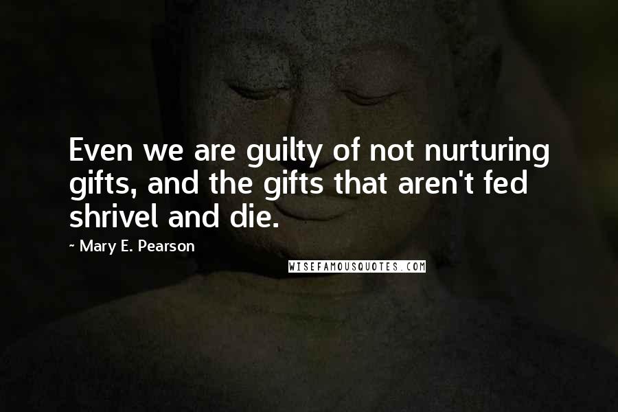 Mary E. Pearson Quotes: Even we are guilty of not nurturing gifts, and the gifts that aren't fed shrivel and die.