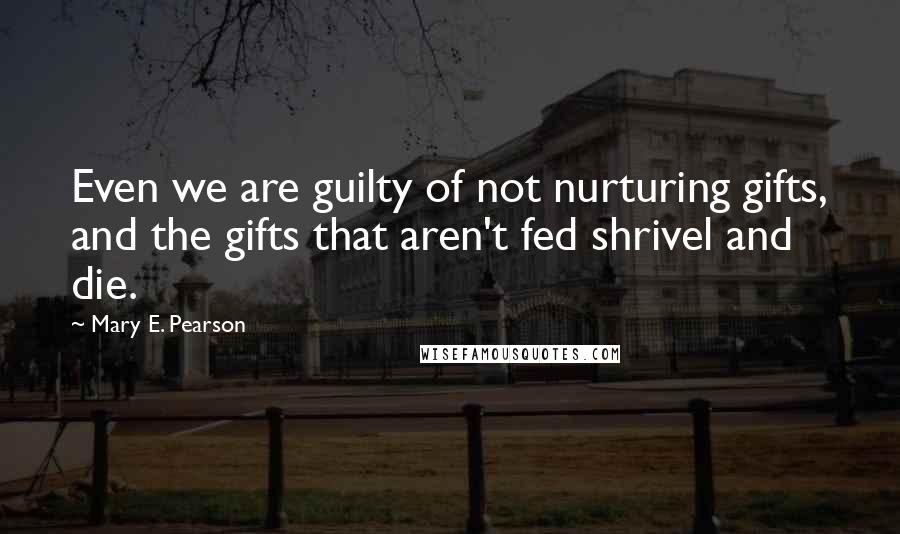 Mary E. Pearson Quotes: Even we are guilty of not nurturing gifts, and the gifts that aren't fed shrivel and die.