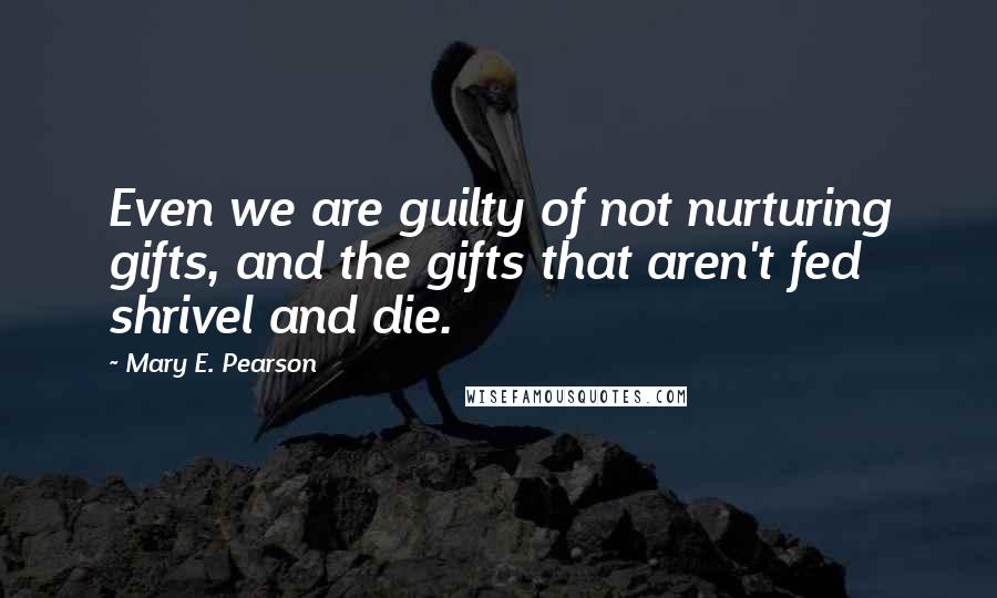 Mary E. Pearson Quotes: Even we are guilty of not nurturing gifts, and the gifts that aren't fed shrivel and die.