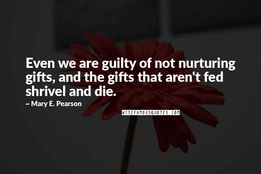 Mary E. Pearson Quotes: Even we are guilty of not nurturing gifts, and the gifts that aren't fed shrivel and die.