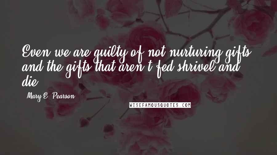 Mary E. Pearson Quotes: Even we are guilty of not nurturing gifts, and the gifts that aren't fed shrivel and die.