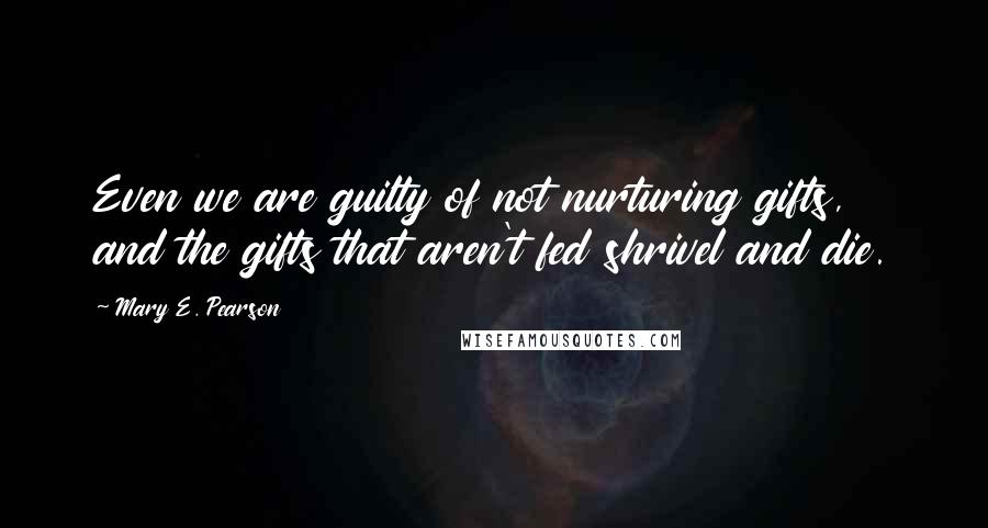 Mary E. Pearson Quotes: Even we are guilty of not nurturing gifts, and the gifts that aren't fed shrivel and die.