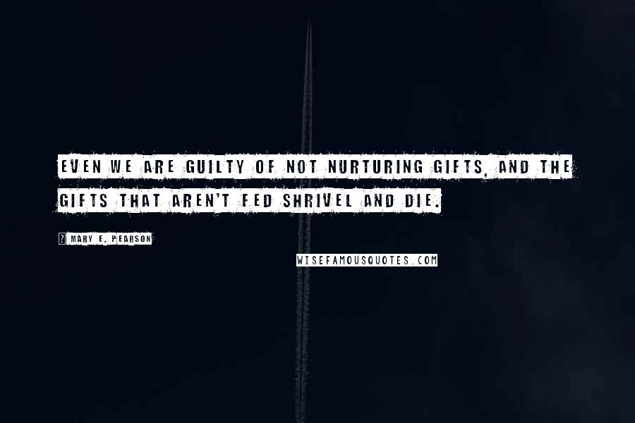 Mary E. Pearson Quotes: Even we are guilty of not nurturing gifts, and the gifts that aren't fed shrivel and die.