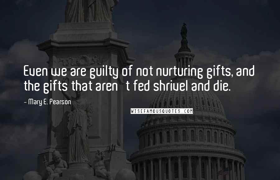 Mary E. Pearson Quotes: Even we are guilty of not nurturing gifts, and the gifts that aren't fed shrivel and die.