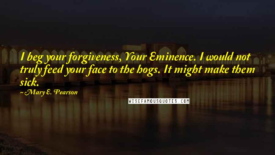 Mary E. Pearson Quotes: I beg your forgiveness, Your Eminence. I would not truly feed your face to the hogs. It might make them sick.