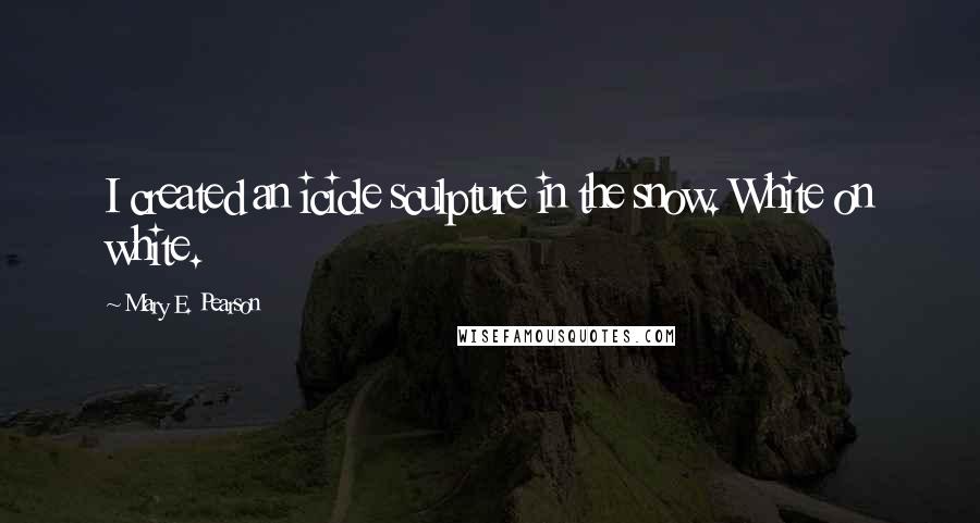 Mary E. Pearson Quotes: I created an icicle sculpture in the snow. White on white.