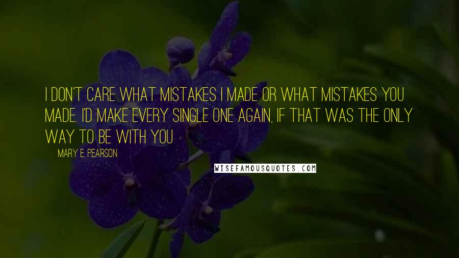 Mary E. Pearson Quotes: I don't care what mistakes I made or what mistakes you made. I'd make every single one again, if that was the only way to be with you