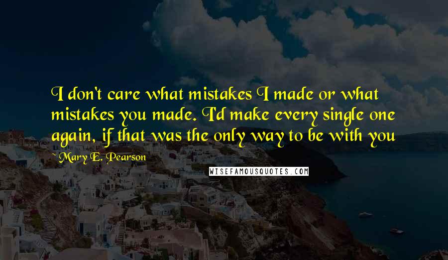 Mary E. Pearson Quotes: I don't care what mistakes I made or what mistakes you made. I'd make every single one again, if that was the only way to be with you