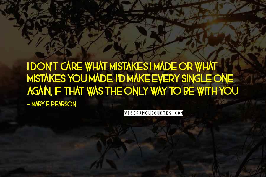 Mary E. Pearson Quotes: I don't care what mistakes I made or what mistakes you made. I'd make every single one again, if that was the only way to be with you