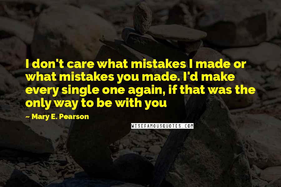 Mary E. Pearson Quotes: I don't care what mistakes I made or what mistakes you made. I'd make every single one again, if that was the only way to be with you
