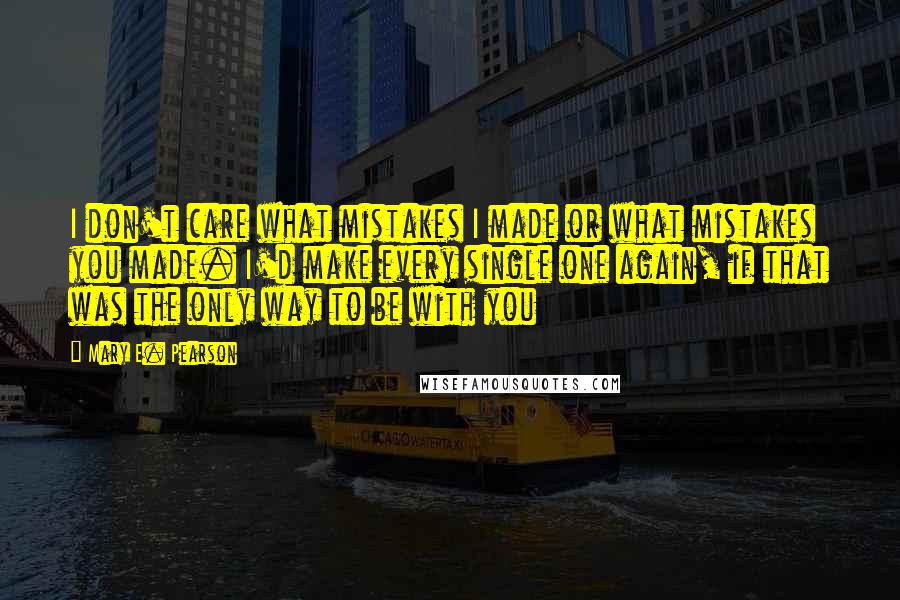 Mary E. Pearson Quotes: I don't care what mistakes I made or what mistakes you made. I'd make every single one again, if that was the only way to be with you