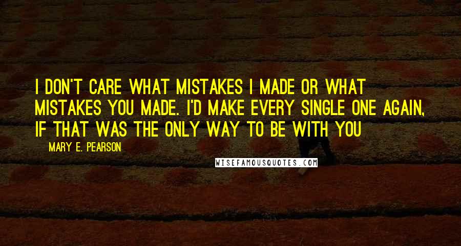 Mary E. Pearson Quotes: I don't care what mistakes I made or what mistakes you made. I'd make every single one again, if that was the only way to be with you