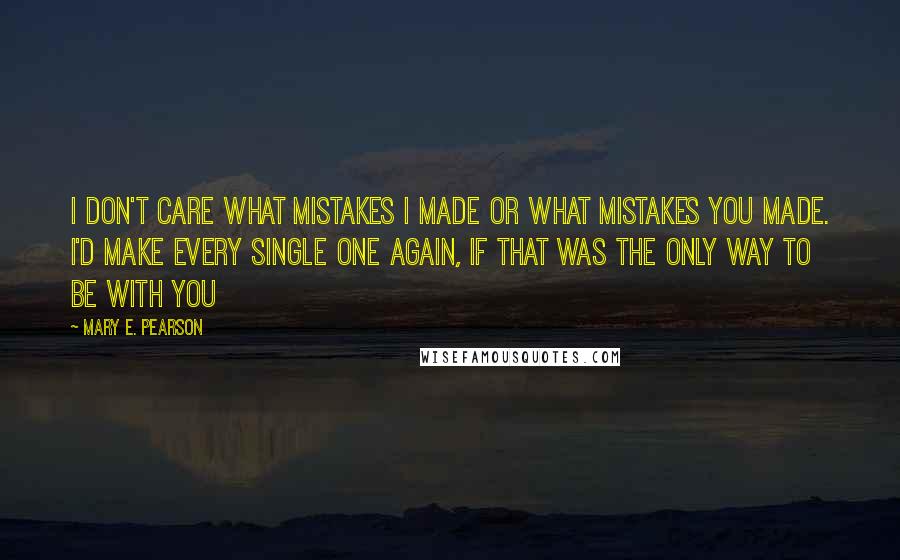 Mary E. Pearson Quotes: I don't care what mistakes I made or what mistakes you made. I'd make every single one again, if that was the only way to be with you