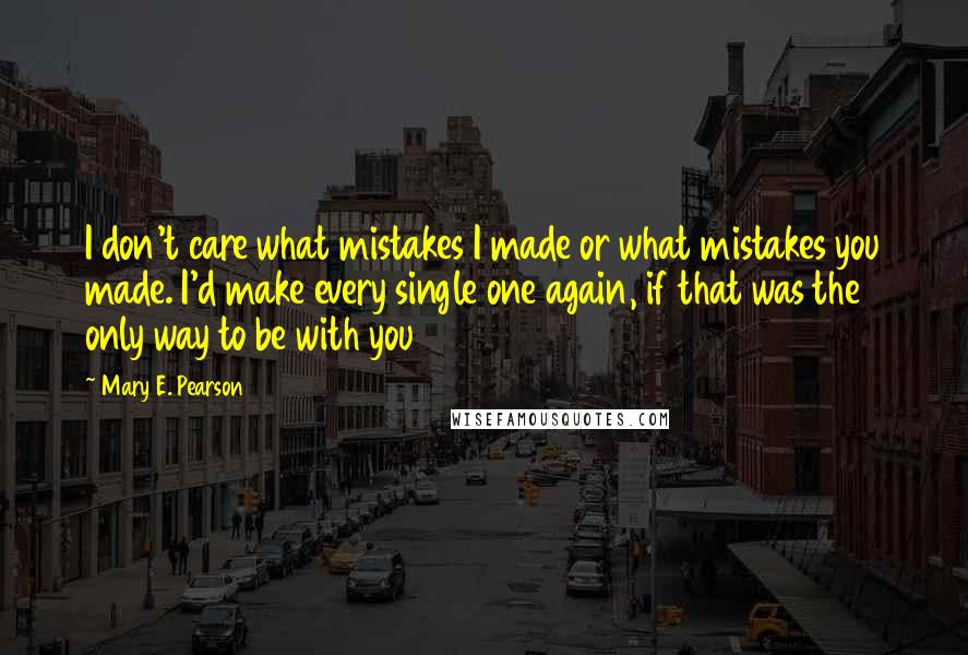 Mary E. Pearson Quotes: I don't care what mistakes I made or what mistakes you made. I'd make every single one again, if that was the only way to be with you