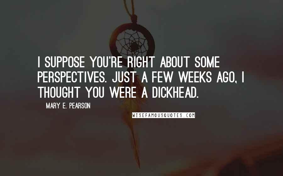 Mary E. Pearson Quotes: I suppose you're right about some perspectives. Just a few weeks ago, I thought you were a dickhead.