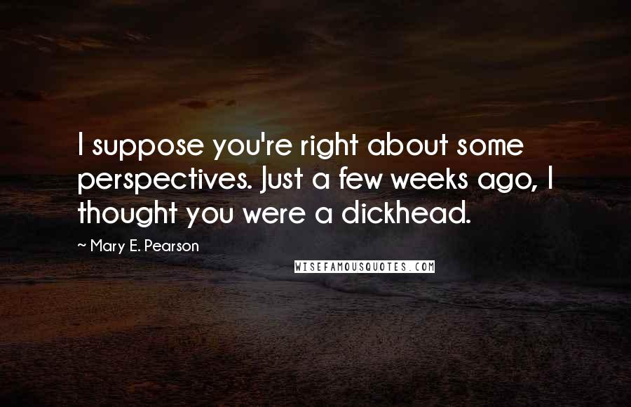 Mary E. Pearson Quotes: I suppose you're right about some perspectives. Just a few weeks ago, I thought you were a dickhead.