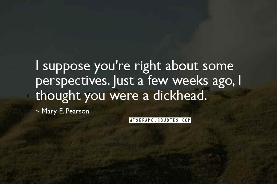 Mary E. Pearson Quotes: I suppose you're right about some perspectives. Just a few weeks ago, I thought you were a dickhead.